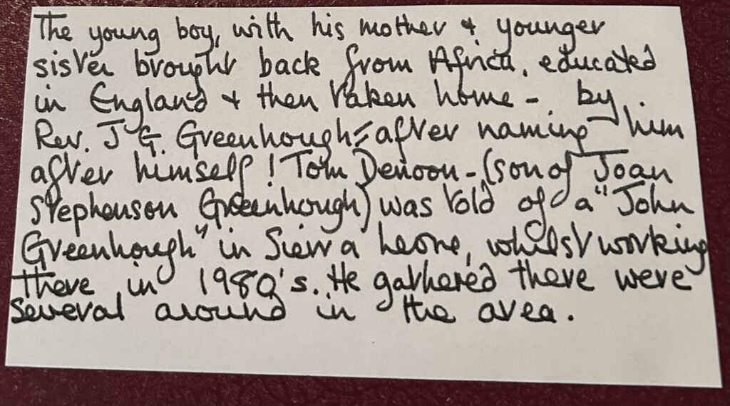 hand written note: says 'The young boy with his mother and younger sister brought back from Africa, educated in England and then taken home - by Rev. J Greenhough after naming him after himself! Tom Denoon -(son of Joan Stephenson Greenhough) was told of a 'John Greenhough' in Sierra Leone whilst working there in the 1980s. He gathered there were several around in the area'